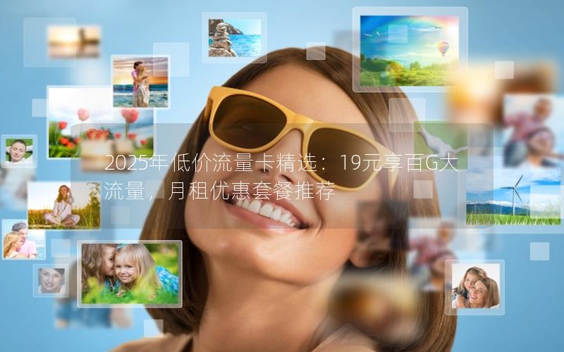 2025年低价流量卡精选：19元享百G大流量，月租优惠套餐推荐