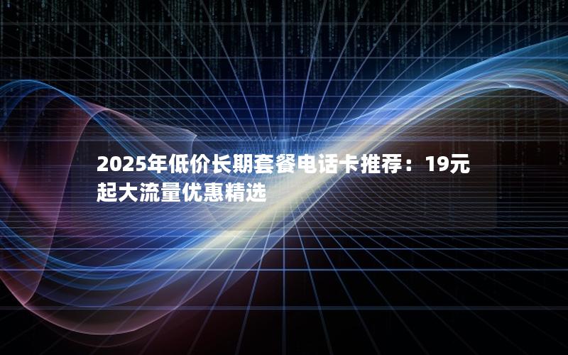 2025年低价长期套餐电话卡推荐：19元起大流量优惠精选