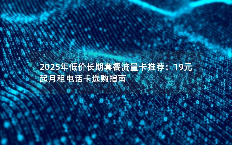 2025年低价长期套餐流量卡推荐：19元起月租电话卡选购指南