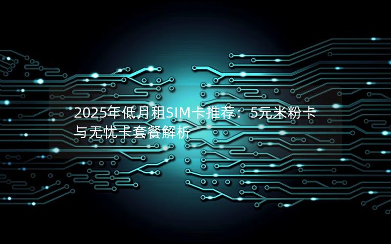 2025年低月租SIM卡推荐：5元米粉卡与无忧卡套餐解析