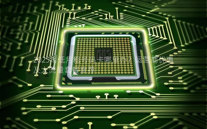 2025年低月租号码卡哪里办？运营商优惠及大流量套餐推荐