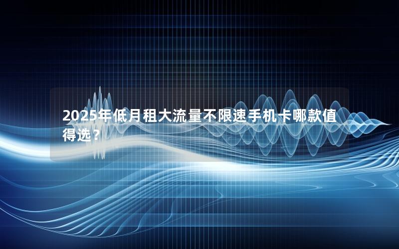 2025年低月租大流量不限速手机卡哪款值得选？