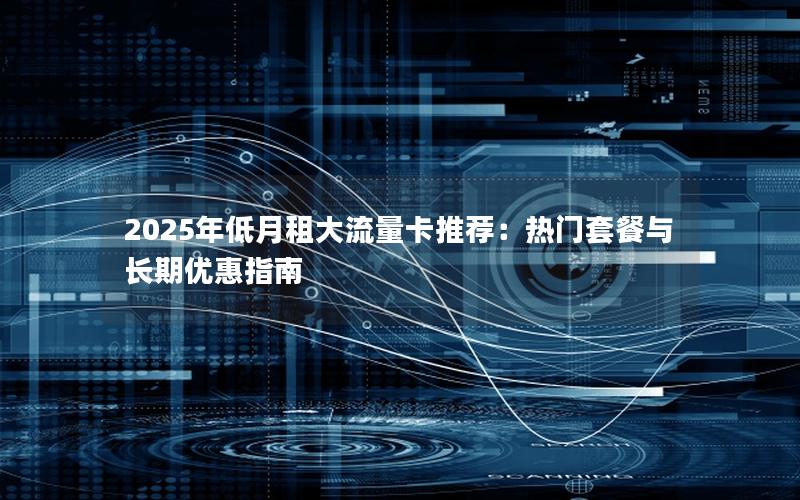 2025年低月租大流量卡推荐：热门套餐与长期优惠指南