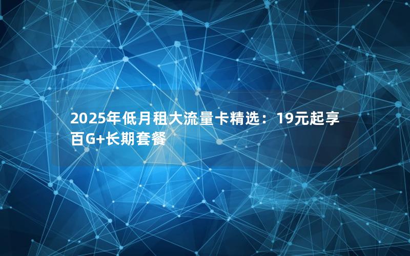 2025年低月租大流量卡精选：19元起享百G+长期套餐