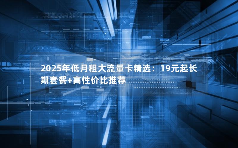 2025年低月租大流量卡精选：19元起长期套餐+高性价比推荐