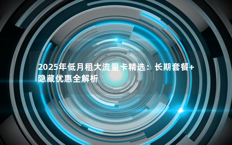 2025年低月租大流量卡精选：长期套餐+隐藏优惠全解析
