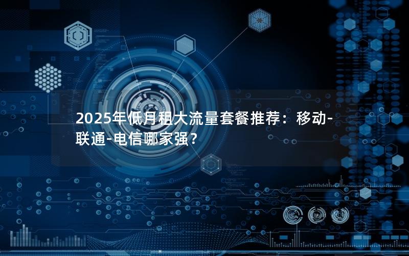 2025年低月租大流量套餐推荐：移动-联通-电信哪家强？