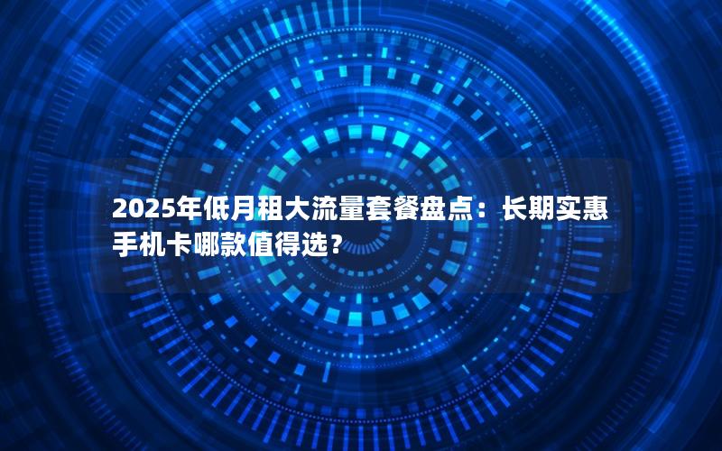 2025年低月租大流量套餐盘点：长期实惠手机卡哪款值得选？