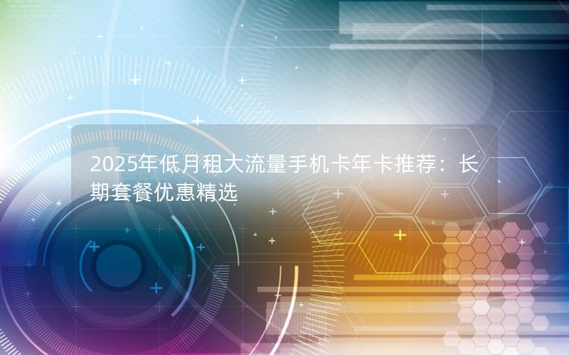 2025年低月租大流量手机卡年卡推荐：长期套餐优惠精选