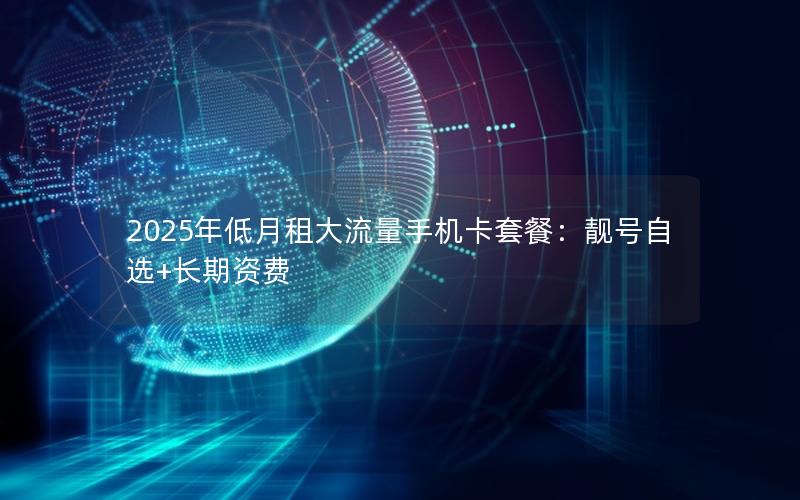2025年低月租大流量手机卡套餐：靓号自选+长期资费