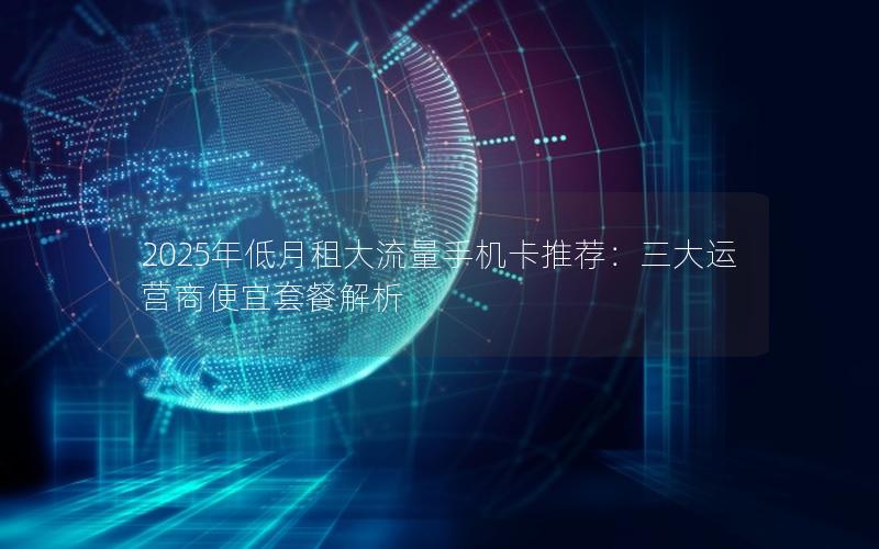 2025年低月租大流量手机卡推荐：三大运营商便宜套餐解析