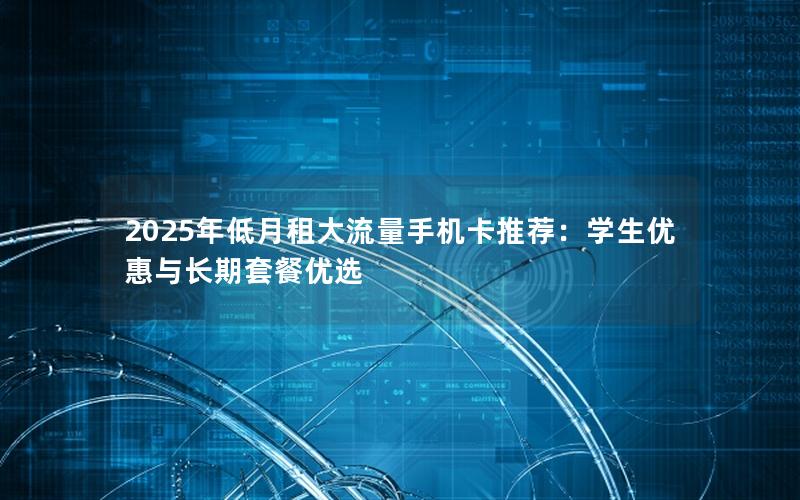 2025年低月租大流量手机卡推荐：学生优惠与长期套餐优选
