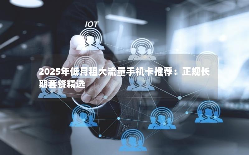 2025年低月租大流量手机卡推荐：正规长期套餐精选