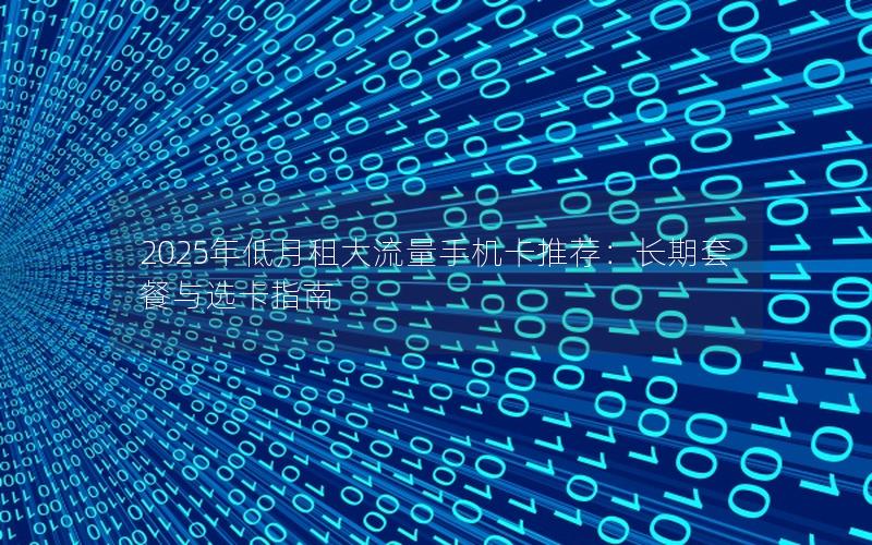 2025年低月租大流量手机卡推荐：长期套餐与选卡指南