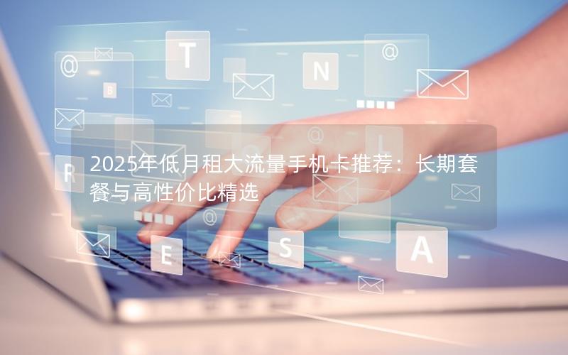 2025年低月租大流量手机卡推荐：长期套餐与高性价比精选