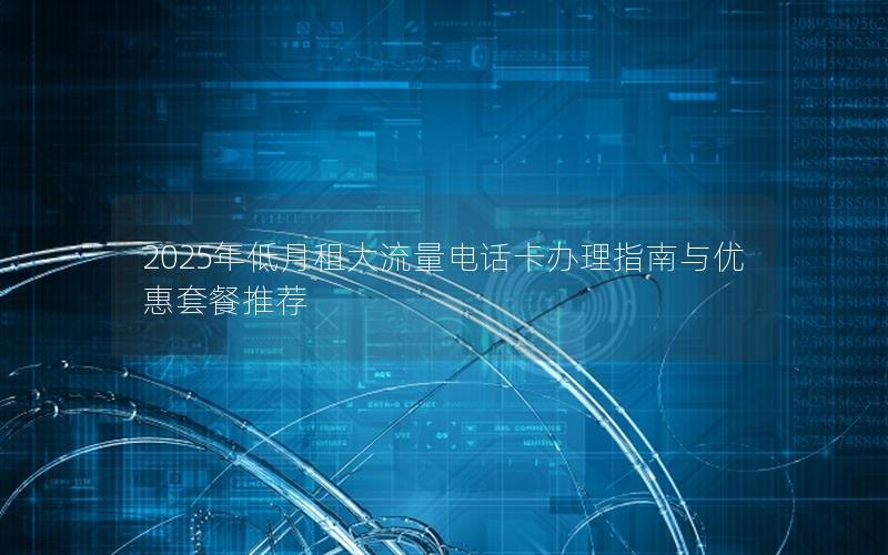 2025年低月租大流量电话卡办理指南与优惠套餐推荐