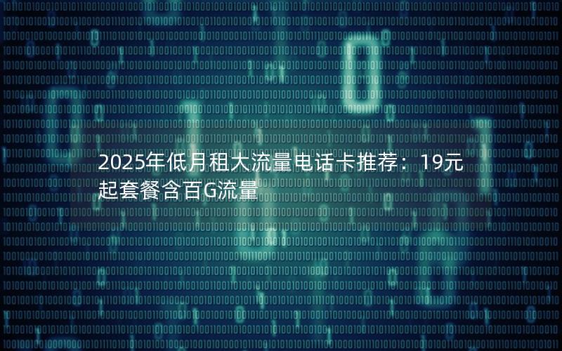 2025年低月租大流量电话卡推荐：19元起套餐含百G流量
