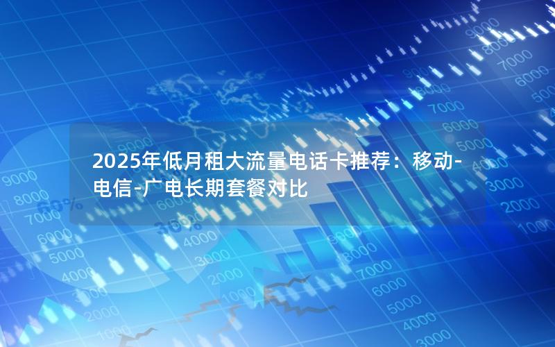2025年低月租大流量电话卡推荐：移动-电信-广电长期套餐对比
