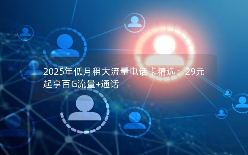 2025年低月租大流量电话卡精选：29元起享百G流量+通话