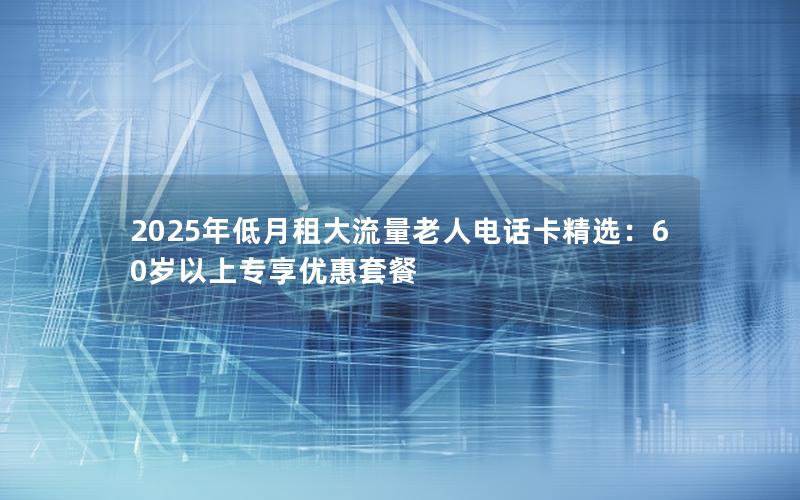 2025年低月租大流量老人电话卡精选：60岁以上专享优惠套餐