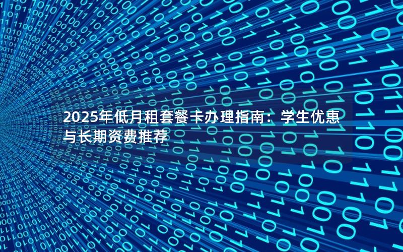 2025年低月租套餐卡办理指南：学生优惠与长期资费推荐