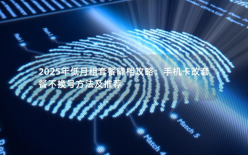2025年低月租套餐降档攻略：手机卡改套餐不换号方法及推荐