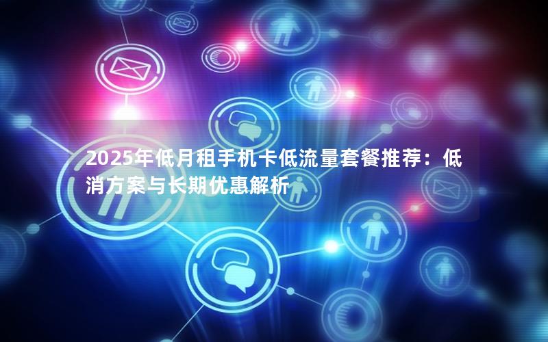 2025年低月租手机卡低流量套餐推荐：低消方案与长期优惠解析