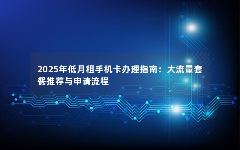 2025年低月租手机卡办理指南：大流量套餐推荐与申请流程