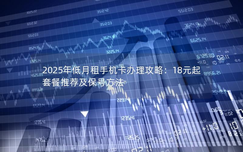 2025年低月租手机卡办理攻略：18元起套餐推荐及保号方法