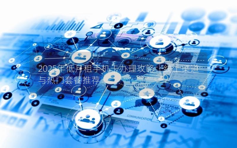 2025年低月租手机卡办理攻略：线上渠道与热门套餐推荐