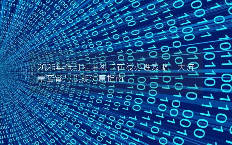 2025年低月租手机卡在线办理攻略：大流量套餐与长期优惠指南