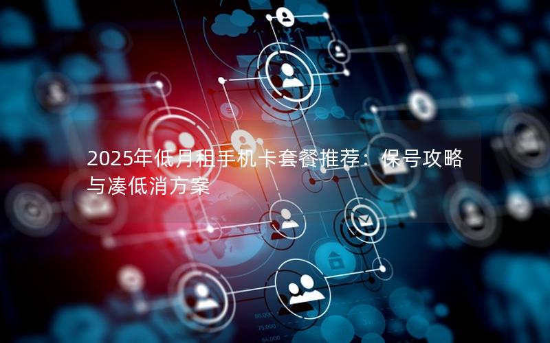 2025年低月租手机卡套餐推荐：保号攻略与凑低消方案