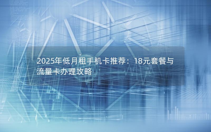 2025年低月租手机卡推荐：18元套餐与流量卡办理攻略
