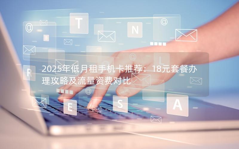 2025年低月租手机卡推荐：18元套餐办理攻略及流量资费对比