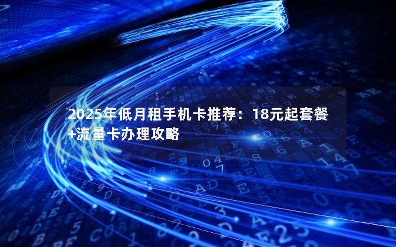 2025年低月租手机卡推荐：18元起套餐+流量卡办理攻略