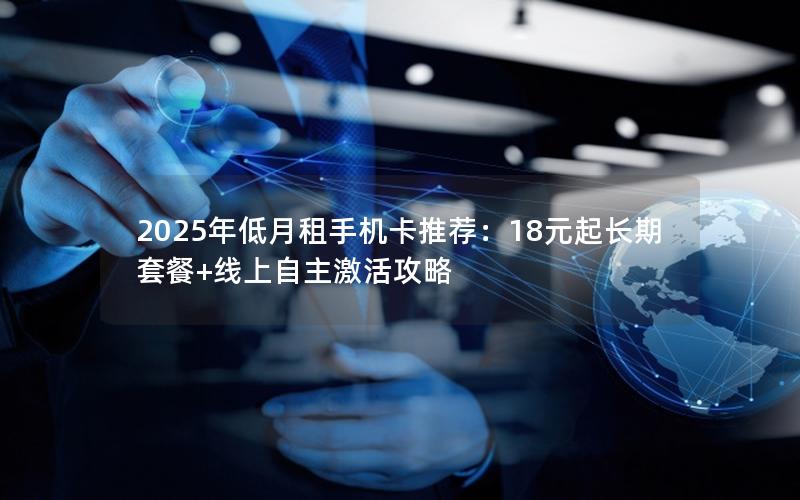 2025年低月租手机卡推荐：18元起长期套餐+线上自主激活攻略