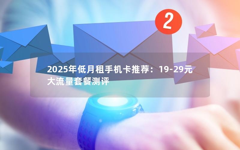 2025年低月租手机卡推荐：19-29元大流量套餐测评