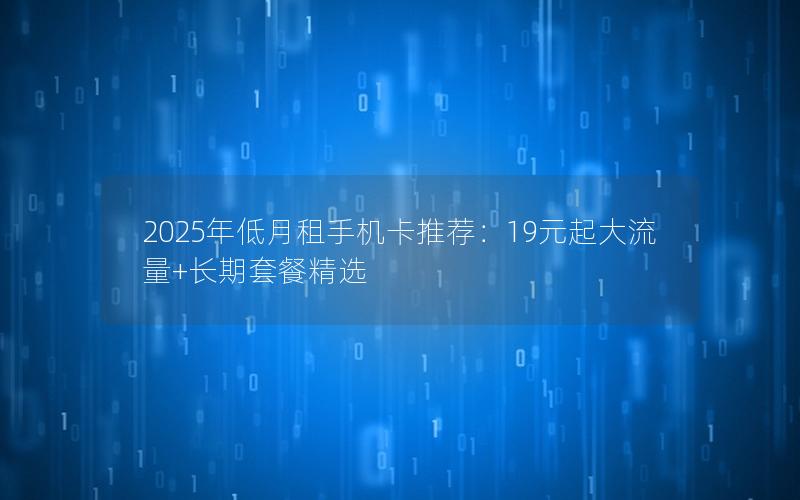 2025年低月租手机卡推荐：19元起大流量+长期套餐精选