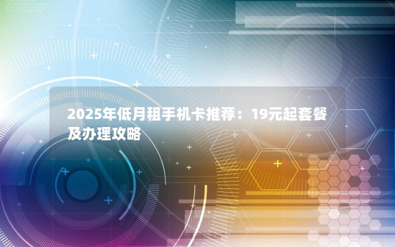 2025年低月租手机卡推荐：19元起套餐及办理攻略