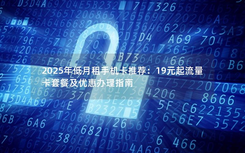 2025年低月租手机卡推荐：19元起流量卡套餐及优惠办理指南