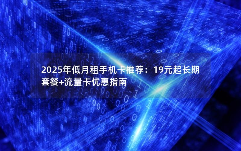 2025年低月租手机卡推荐：19元起长期套餐+流量卡优惠指南