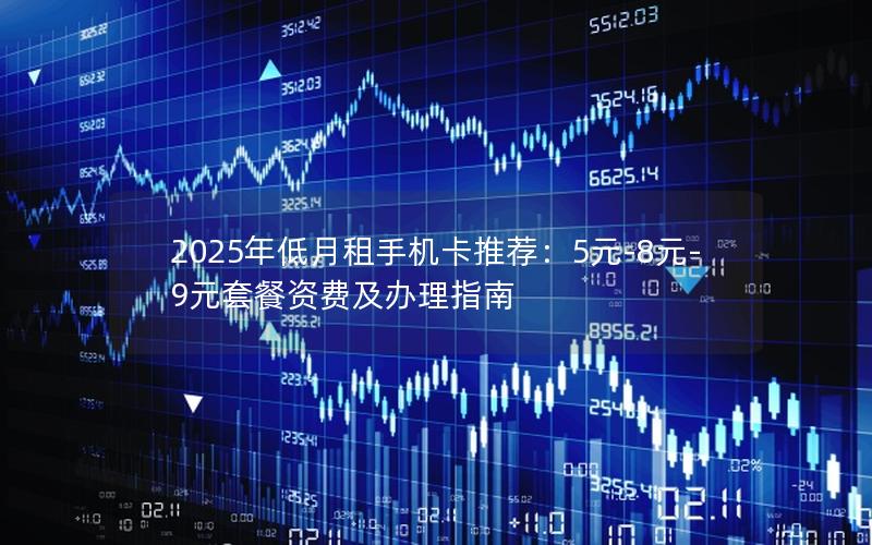 2025年低月租手机卡推荐：5元-8元-9元套餐资费及办理指南