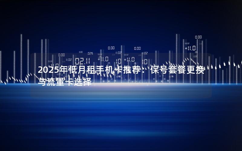 2025年低月租手机卡推荐：保号套餐更换与流量卡选择