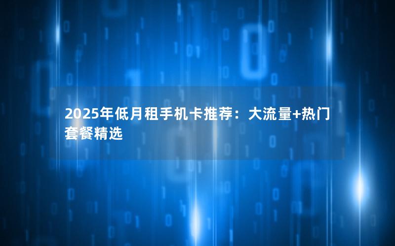 2025年低月租手机卡推荐：大流量+热门套餐精选