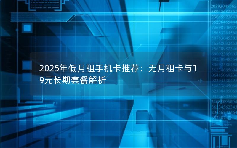 2025年低月租手机卡推荐：无月租卡与19元长期套餐解析