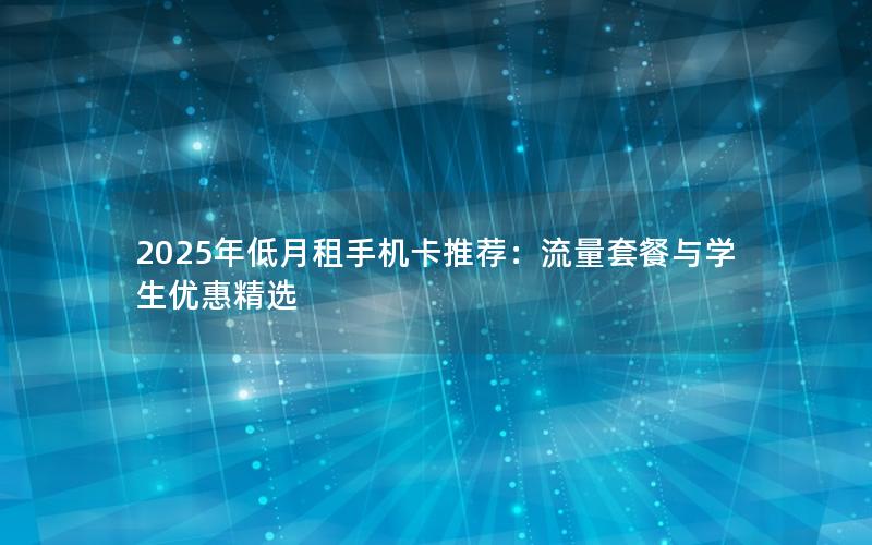 2025年低月租手机卡推荐：流量套餐与学生优惠精选