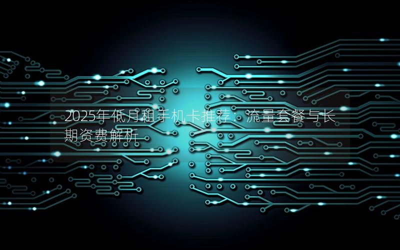 2025年低月租手机卡推荐：流量套餐与长期资费解析