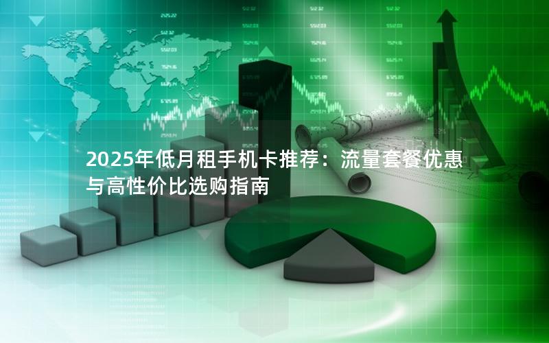 2025年低月租手机卡推荐：流量套餐优惠与高性价比选购指南