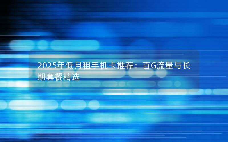 2025年低月租手机卡推荐：百G流量与长期套餐精选