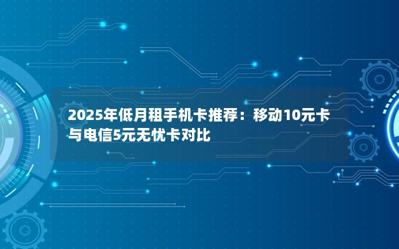 2025年低月租手机卡推荐：移动10元卡与电信5元无忧卡对比
